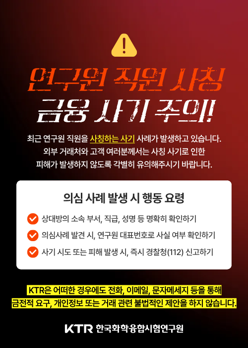 연구원 직원 사칭 금융 사기 주의! 최근 연구원 직원을 사칭하는 사기 사례가 발생하고 있습니다. 외부 거래처와 고객 여러분께서는 사칭 사기로 인한 피해가 발생하지 않도록 각별히 유의해주시기 바랍니다. 의심 사례 발생 시 행동 요령 - 1. 상대방의 소속 부서, 직급, 성명 등 명확히 확인하기 2. 의심사례 발견 시, 연구원 대표번호로 사실 여부 확인하기 3. 사기 시도 또는 피해 발생 시, 즉시 경찰청(112) 신고하기. KTR은 어떠한 경우에도 전화, 이메일, 문자메시지 등을 통해 금전적 요구, 개인정보 또는 거래 관련 불법적인 제안을 하지 않습니다. KTR 한국화학융합시험연구원